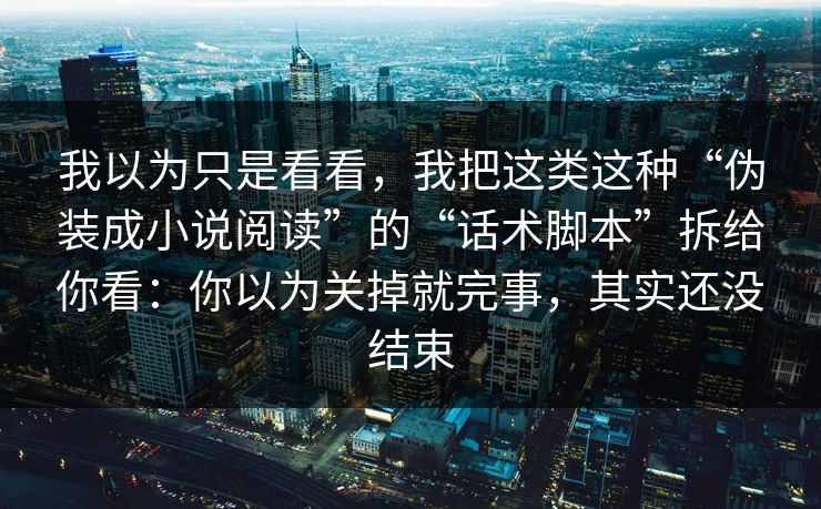 我以为只是看看，我把这类这种“伪装成小说阅读”的“话术脚本”拆给你看：你以为关掉就完事，其实还没结束