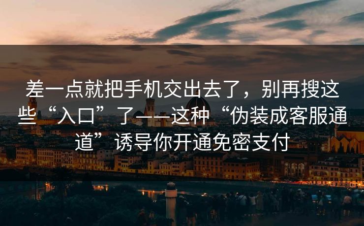 差一点就把手机交出去了，别再搜这些“入口”了——这种“伪装成客服通道”诱导你开通免密支付