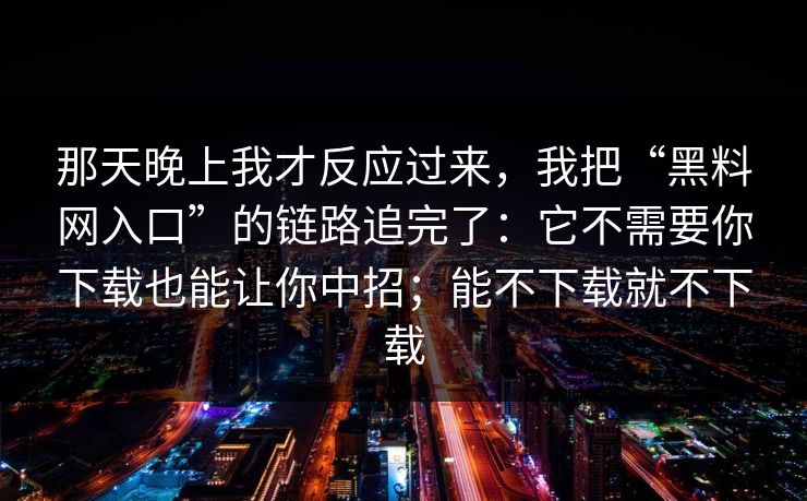 那天晚上我才反应过来，我把“黑料网入口”的链路追完了：它不需要你下载也能让你中招；能不下载就不下载