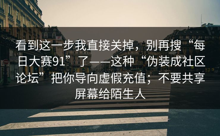 看到这一步我直接关掉,别再搜“每日大赛91”了——这种“伪装成社区论坛”把你导向虚假充值;不要共享屏幕给陌生人 看到这一步我直接关掉,别再搜“每日大赛91”了——这种“伪装成社区论坛”把你导向虚假充值;不要共享屏幕给陌生人