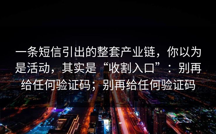 一条短信引出的整套产业链,你以为是活动,其实是“收割入口”:别再给任何验证码;别再给任何验证码 一条短信引出的整套产业链,你以为是活动,其实是“收割入口”:别再给任何验证码;别再给任何验证码