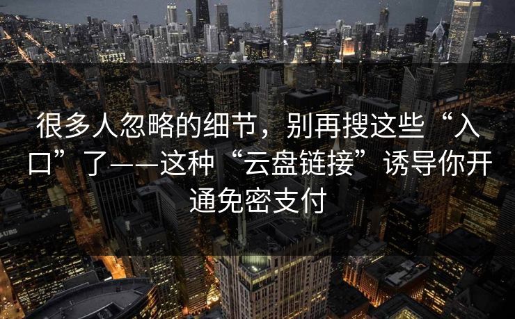 很多人忽略的细节,别再搜这些“入口”了——这种“云盘链接”诱导你开通免密支付 很多人忽略的细节,别再搜这些“入口”了——这种“云盘链接”诱导你开通免密支付
