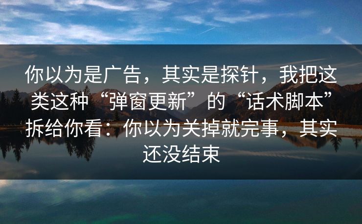 你以为是广告,其实是探针,我把这类这种“弹窗更新”的“话术脚本”拆给你看:你以为关掉就完事,其实还没结束 你以为是广告,其实是探针,我把这类这种“弹窗更新”的“话术脚本”拆给你看:你以为关掉就完事,其实还没结束