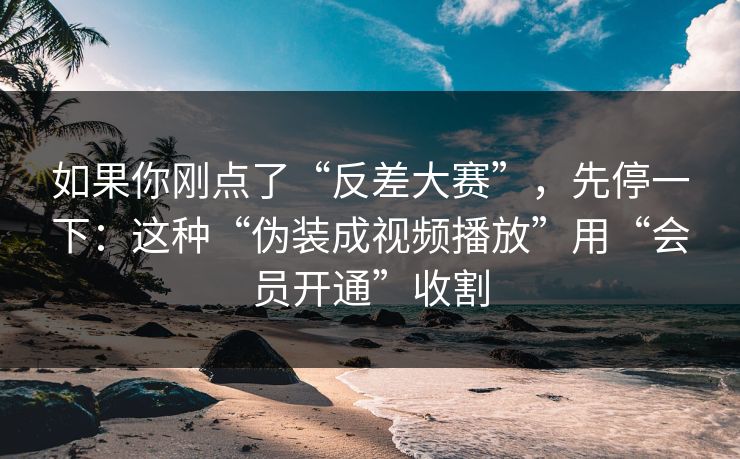 如果你刚点了“反差大赛”，先停一下：这种“伪装成视频播放”用“会员开通”收割