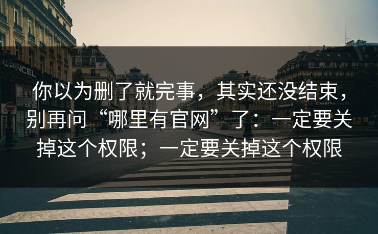 你以为删了就完事，其实还没结束，别再问“哪里有官网”了：一定要关掉这个权限；一定要关掉这个权限