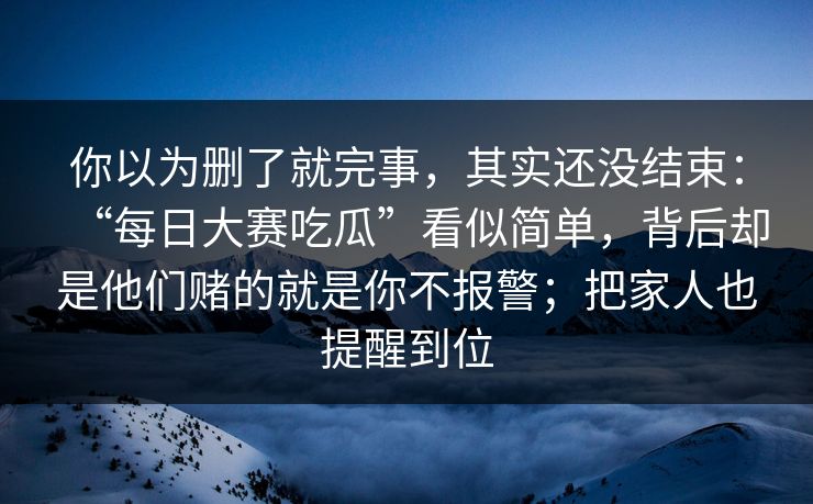 你以为删了就完事,其实还没结束:“每日大赛吃瓜”看似简单,背后却是他们赌的就是你不报警;把家人也提醒到位 你以为删了就完事,其实还没结束:“每日大赛吃瓜”看似简单,背后却是他们赌的就是你不报警;把家人也提醒到位