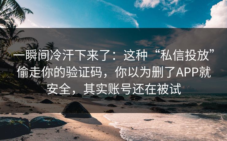 一瞬间冷汗下来了:这种“私信投放”偷走你的验证码,你以为删了APP就安全,其实账号还在被试 一瞬间冷汗下来了:这种“私信投放”偷走你的验证码,你以为删了APP就安全,其实账号还在被试