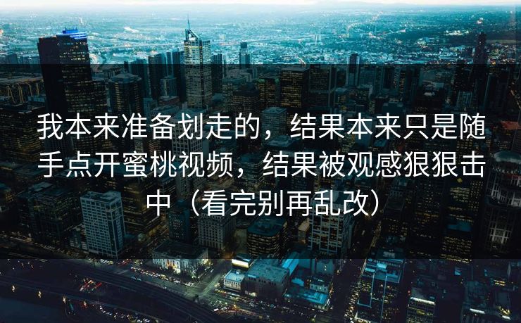 我本来准备划走的,结果本来只是随手点开蜜桃视频,结果被观感狠狠击中(看完别再乱改) 我本来准备划走的,结果本来只是随手点开蜜桃视频,结果被观感狠狠击中(看完别再乱改)