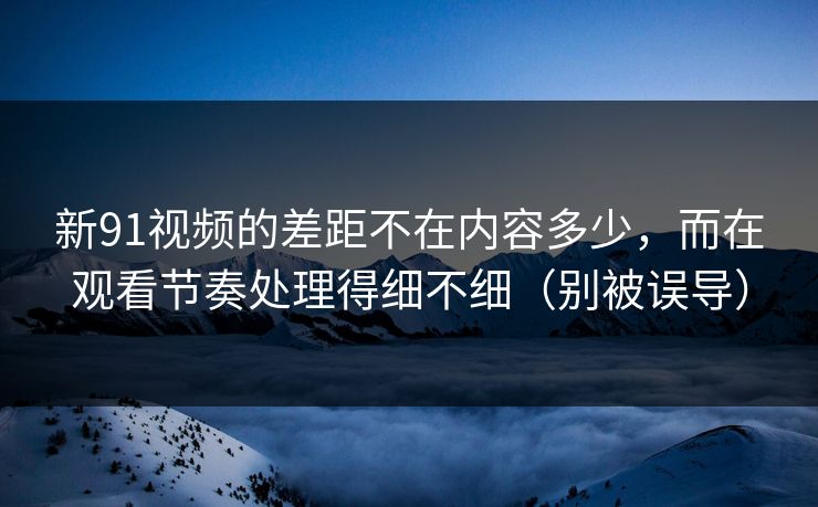 新91视频的差距不在内容多少，而在观看节奏处理得细不细（别被误导）