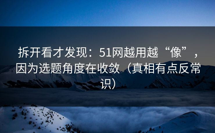 拆开看才发现：51网越用越“像”，因为选题角度在收敛（真相有点反常识）
